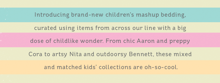 Introducing brand-new children's mashup bedding, curated using items from across our line with a big dose of childlike wonder. From chic Arron and preppy Cora to artsy Nita and outdoorsy Bennett, these mixed and matched kids' collections are oh-so-cool.